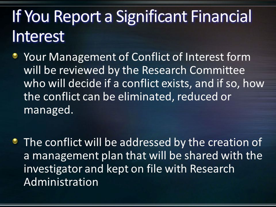 If You Report a Significant Financial Interest Your Management of Conflict of Interest form will be reviewed by the Research Committee who will decide if a conflict exists, and if so, how the conflict can be eliminated, reduced or managed.