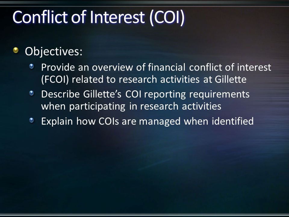 Conflict of Interest (COI) Objectives: Provide an overview of financial conflict of interest (FCOI) related to research activities at Gillette Describe Gillette’s COI reporting requirements when participating in research activities Explain how COIs are managed when identified