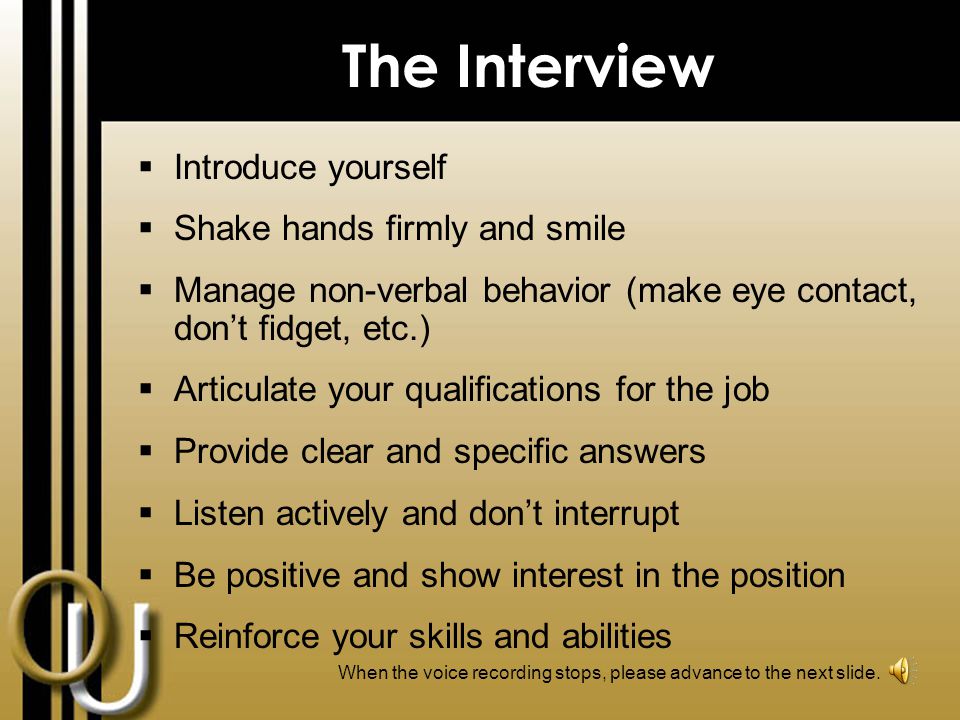Preparing for an Interview Research the company Speak to people currently working in the field Create a list of your skills, abilities and professional achievements Identify your transferrable skills Know your career goals Practice interviewing Do a test run to ensure you know the exact location of interview When the voice recording stops, please advance to the next slide.