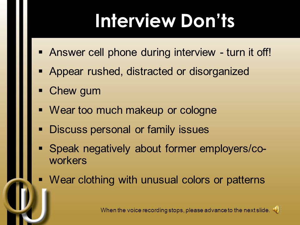 Interview Dos  Dress professionally and conservatively  Arrive minutes early  Ask employer about his/her position  Cover any tattoos/body piercings (except one pair conservative earrings for women)  Speak clearly and demonstrate confidence  Demonstrate good posture  Bring extra resumes & a copy of your references When the voice recording stops, please advance to the next slide.