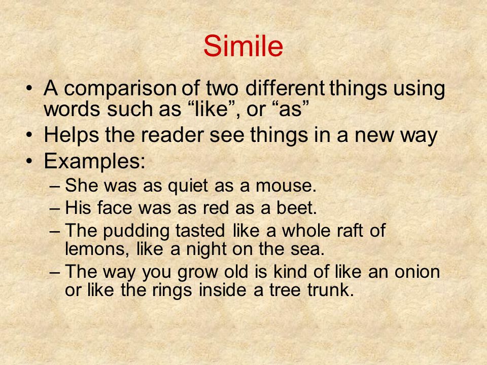 Simile A comparison of two different things using words such as like , or as Helps the reader see things in a new way Examples: –She was as quiet as a mouse.