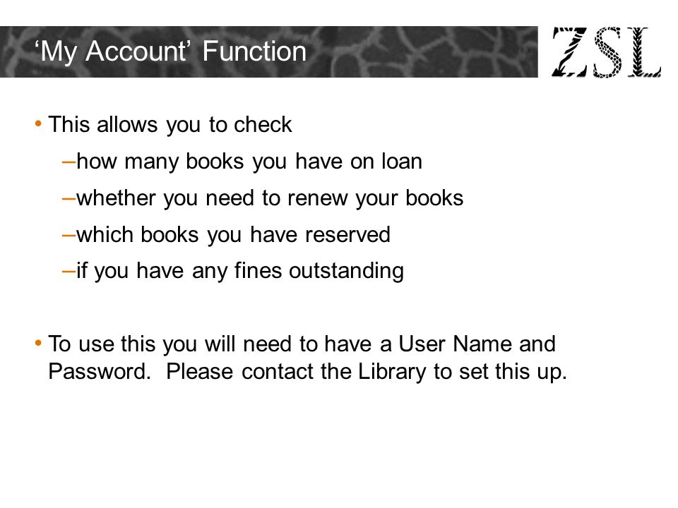 ‘My Account’ Function This allows you to check – how many books you have on loan – whether you need to renew your books – which books you have reserved – if you have any fines outstanding To use this you will need to have a User Name and Password.