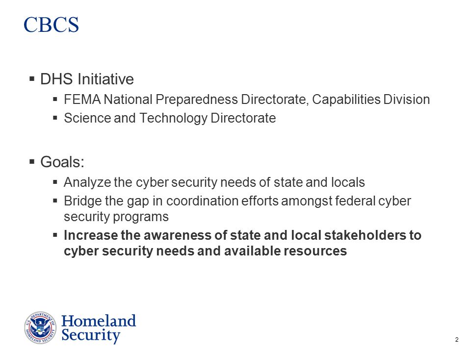 2 CBCS  DHS Initiative  FEMA National Preparedness Directorate, Capabilities Division  Science and Technology Directorate  Goals:  Analyze the cyber security needs of state and locals  Bridge the gap in coordination efforts amongst federal cyber security programs  Increase the awareness of state and local stakeholders to cyber security needs and available resources