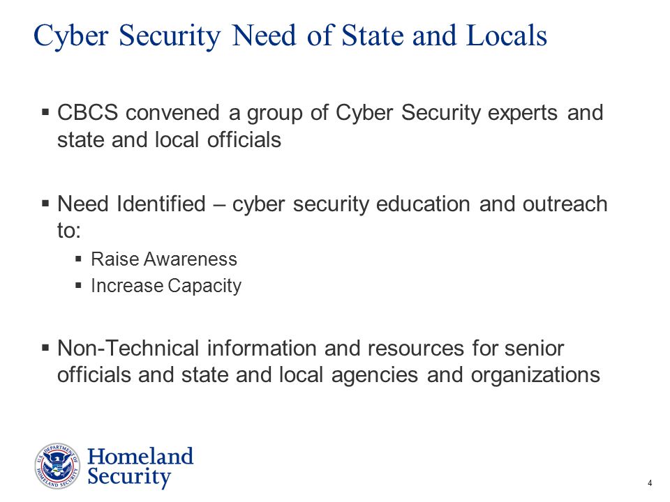 4 Cyber Security Need of State and Locals  CBCS convened a group of Cyber Security experts and state and local officials  Need Identified – cyber security education and outreach to:  Raise Awareness  Increase Capacity  Non-Technical information and resources for senior officials and state and local agencies and organizations