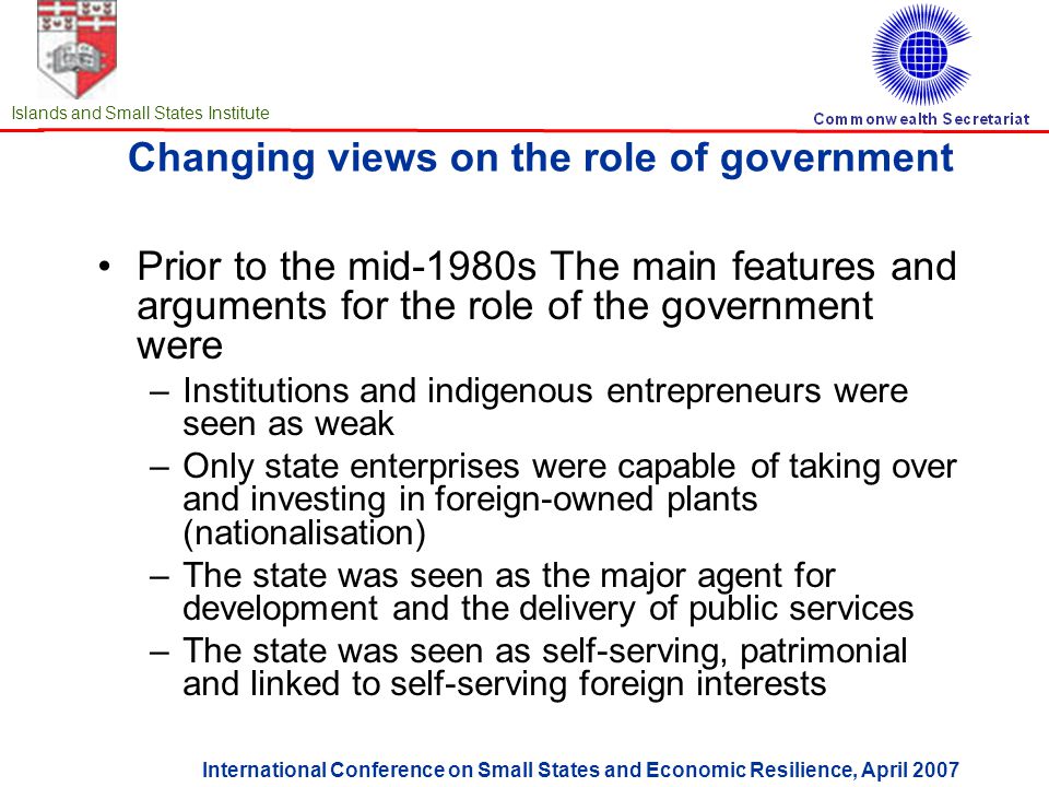 International Conference on Small States and Economic Resilience, April 2007 Islands and Small States Institute Changing views on the role of government Prior to the mid-1980s The main features and arguments for the role of the government were –Institutions and indigenous entrepreneurs were seen as weak –Only state enterprises were capable of taking over and investing in foreign-owned plants (nationalisation) –The state was seen as the major agent for development and the delivery of public services –The state was seen as self-serving, patrimonial and linked to self-serving foreign interests