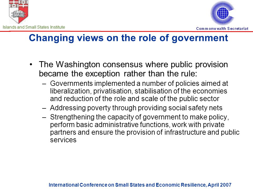 International Conference on Small States and Economic Resilience, April 2007 Islands and Small States Institute Changing views on the role of government The Washington consensus where public provision became the exception rather than the rule: –Governments implemented a number of policies aimed at liberalization, privatisation, stabilisation of the economies and reduction of the role and scale of the public sector –Addressing poverty through providing social safety nets –Strengthening the capacity of government to make policy, perform basic administrative functions, work with private partners and ensure the provision of infrastructure and public services