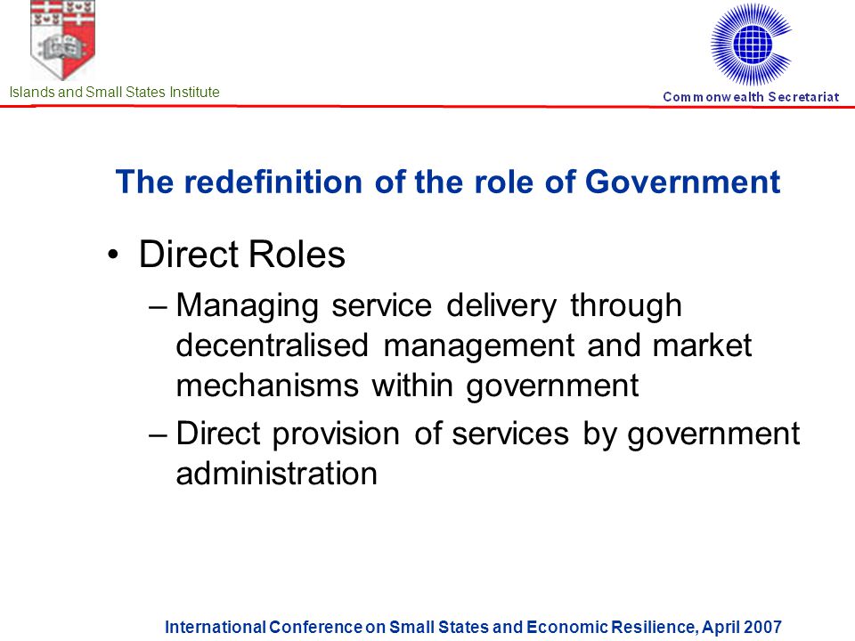 International Conference on Small States and Economic Resilience, April 2007 Islands and Small States Institute The redefinition of the role of Government Direct Roles –Managing service delivery through decentralised management and market mechanisms within government –Direct provision of services by government administration
