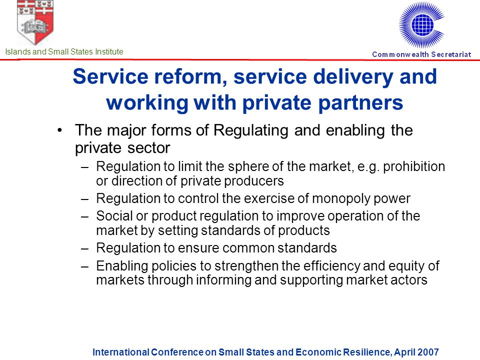 International Conference on Small States and Economic Resilience, April 2007 Islands and Small States Institute Service reform, service delivery and working with private partners The major forms of Regulating and enabling the private sector –Regulation to limit the sphere of the market, e.g.