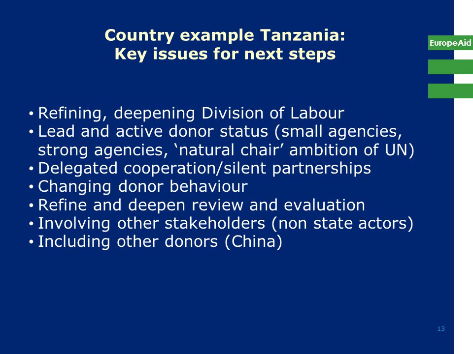 EuropeAid 13 Country example Tanzania: Key issues for next steps Refining, deepening Division of Labour Lead and active donor status (small agencies, strong agencies, ‘natural chair’ ambition of UN) Delegated cooperation/silent partnerships Changing donor behaviour Refine and deepen review and evaluation Involving other stakeholders (non state actors) Including other donors (China)