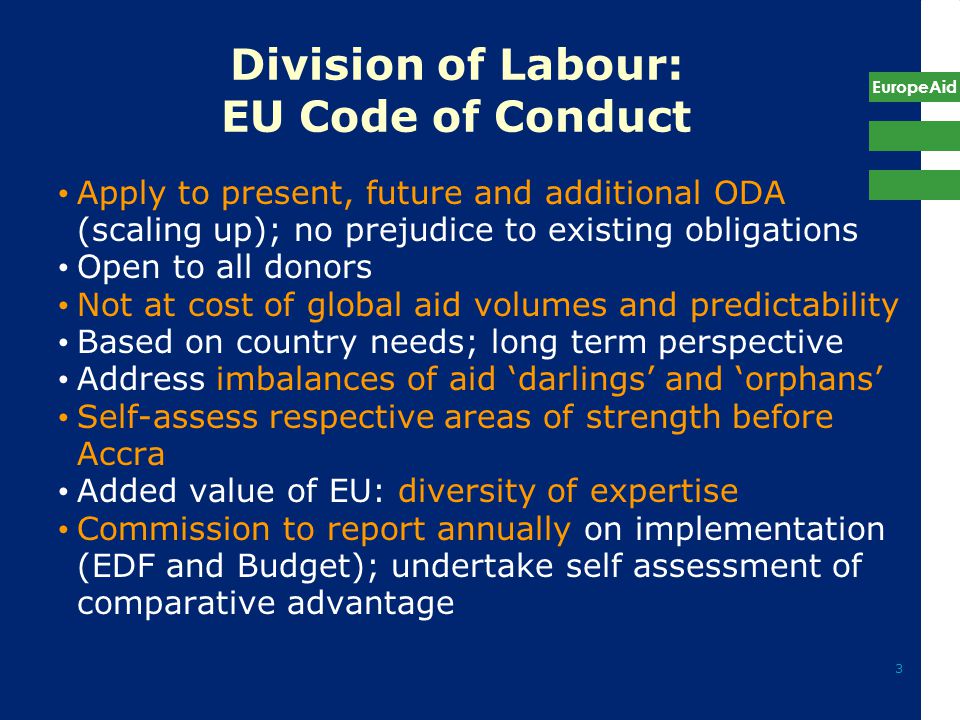 EuropeAid 3 Division of Labour: EU Code of Conduct Apply to present, future and additional ODA (scaling up); no prejudice to existing obligations Open to all donors Not at cost of global aid volumes and predictability Based on country needs; long term perspective Address imbalances of aid ‘darlings’ and ‘orphans’ Self-assess respective areas of strength before Accra Added value of EU: diversity of expertise Commission to report annually on implementation (EDF and Budget); undertake self assessment of comparative advantage