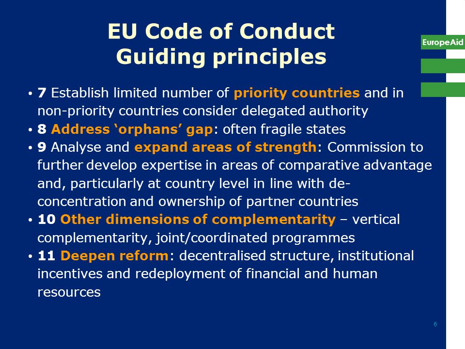 EuropeAid 6 EU Code of Conduct Guiding principles 7 Establish limited number of priority countries and in non-priority countries consider delegated authority 8 Address ‘orphans’ gap: often fragile states 9 Analyse and expand areas of strength: Commission to further develop expertise in areas of comparative advantage and, particularly at country level in line with de- concentration and ownership of partner countries 10 Other dimensions of complementarity – vertical complementarity, joint/coordinated programmes 11 Deepen reform: decentralised structure, institutional incentives and redeployment of financial and human resources