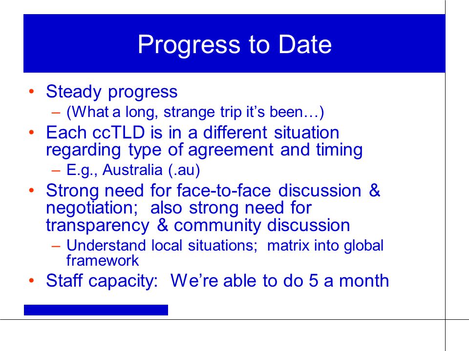Progress to Date Steady progress –(What a long, strange trip it’s been…) Each ccTLD is in a different situation regarding type of agreement and timing –E.g., Australia (.au) Strong need for face-to-face discussion & negotiation; also strong need for transparency & community discussion –Understand local situations; matrix into global framework Staff capacity: We’re able to do 5 a month