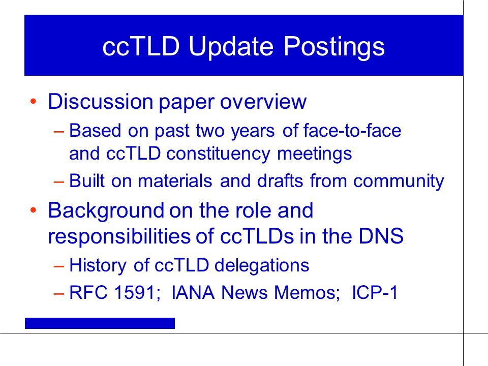 ccTLD Update Postings Discussion paper overview –Based on past two years of face-to-face and ccTLD constituency meetings –Built on materials and drafts from community Background on the role and responsibilities of ccTLDs in the DNS –History of ccTLD delegations –RFC 1591; IANA News Memos; ICP-1