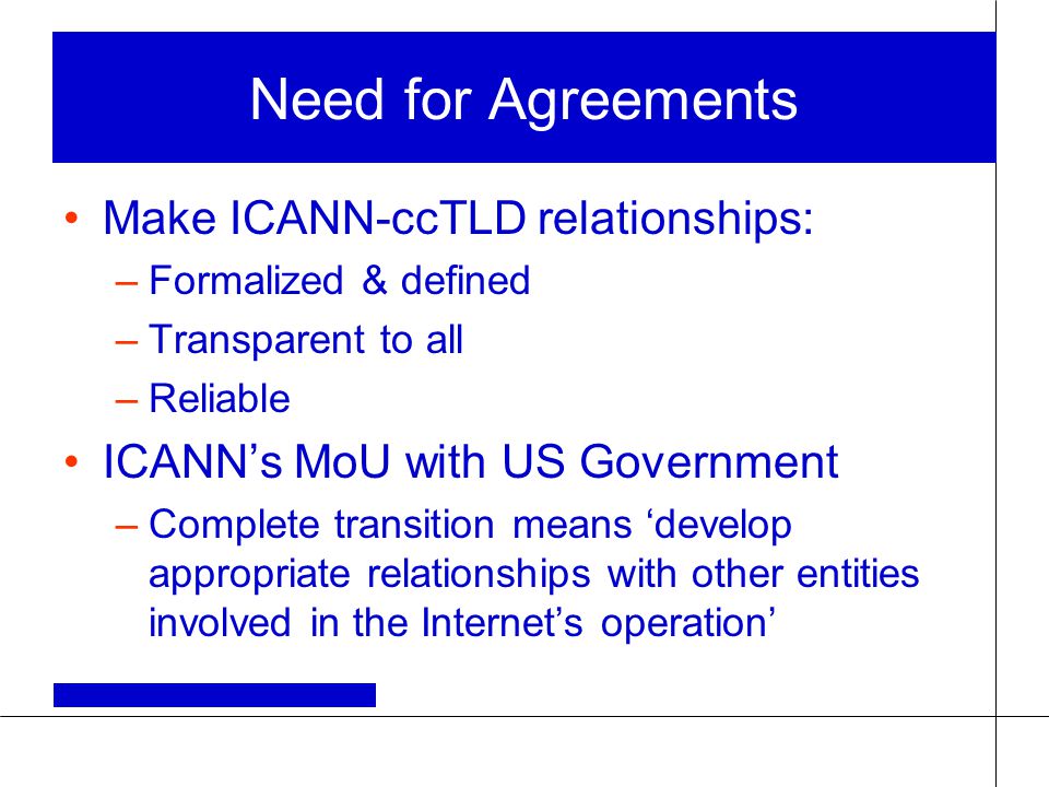 Need for Agreements Make ICANN-ccTLD relationships: –Formalized & defined –Transparent to all –Reliable ICANN’s MoU with US Government –Complete transition means ‘develop appropriate relationships with other entities involved in the Internet’s operation’