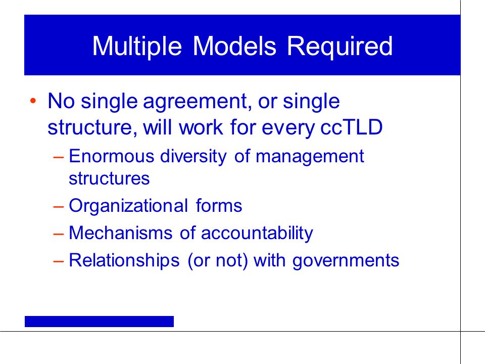 Multiple Models Required No single agreement, or single structure, will work for every ccTLD –Enormous diversity of management structures –Organizational forms –Mechanisms of accountability –Relationships (or not) with governments