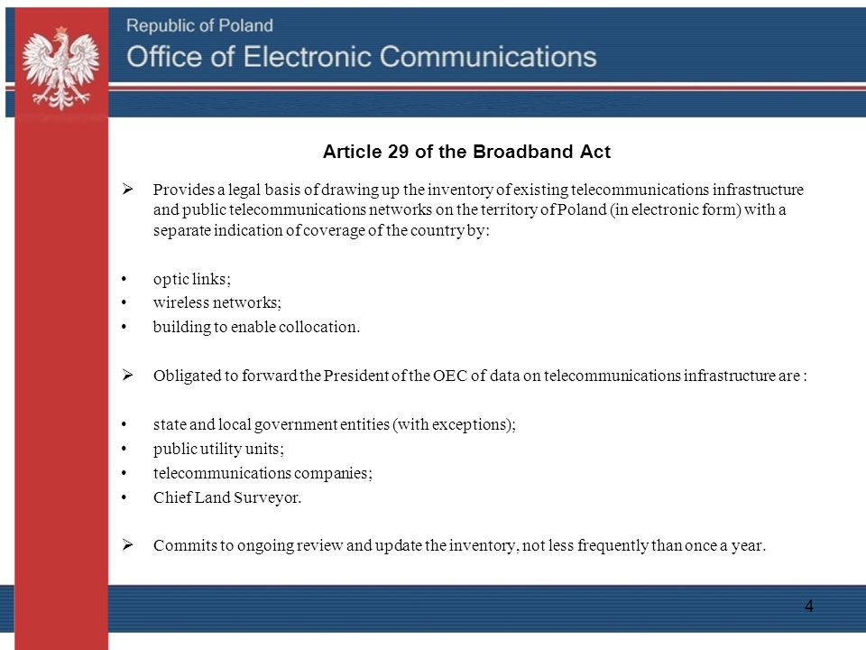 4 Article 29 of the Broadband Act  Provides a legal basis of drawing up the inventory of existing telecommunications infrastructure and public telecommunications networks on the territory of Poland (in electronic form) with a separate indication of coverage of the country by: optic links; wireless networks; building to enable collocation.