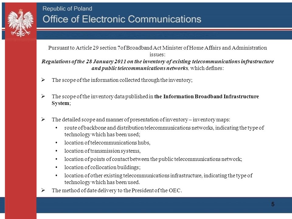 5 Pursuant to Article 29 section 7of Broadband Act Minister of Home Affairs and Administration issues: Regulations of the 28 January 2011 on the inventory of existing telecommunications infrastructure and public telecommunications networks, which defines:  The scope of the information collected through the inventory;  The scope of the inventory data published in the Information Broadband Infrastructure System;  The detailed scope and manner of presentation of inventory – inventory maps: route of backbone and distribution telecommunications networks, indicating the type of technology which has been used; location of telecommunications hubs, location of transmission systems, location of points of contact between the public telecommunications network; location of collocation buildings; location of other existing telecommunications infrastructure, indicating the type of technology which has been used.