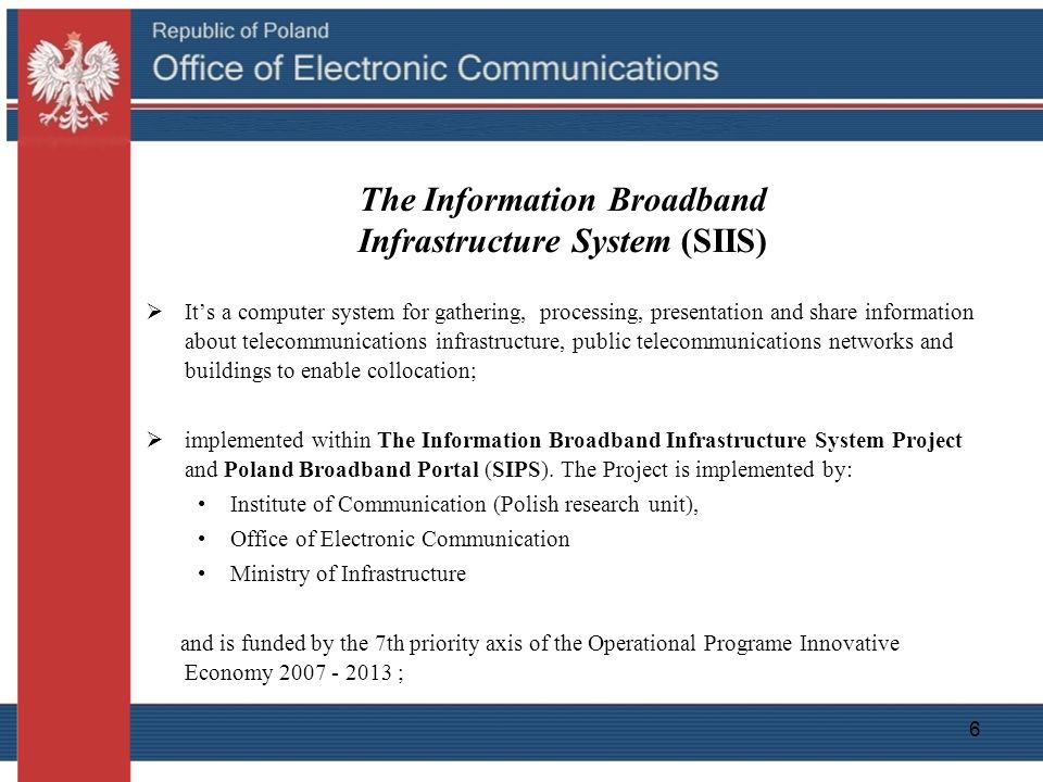 6 The Information Broadband Infrastructure System (SIIS)  It’s a computer system for gathering, processing, presentation and share information about telecommunications infrastructure, public telecommunications networks and buildings to enable collocation;  implemented within The Information Broadband Infrastructure System Project and Poland Broadband Portal (SIPS).