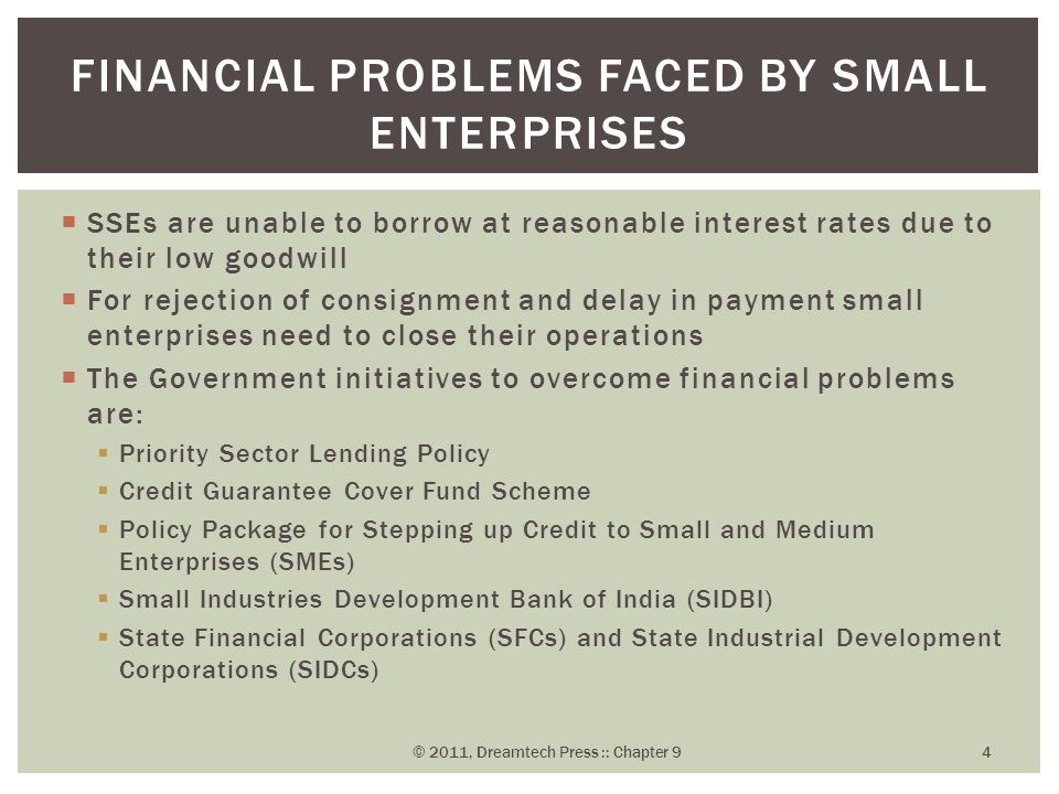  SSEs are unable to borrow at reasonable interest rates due to their low goodwill  For rejection of consignment and delay in payment small enterprises need to close their operations  The Government initiatives to overcome financial problems are:  Priority Sector Lending Policy  Credit Guarantee Cover Fund Scheme  Policy Package for Stepping up Credit to Small and Medium Enterprises (SMEs)  Small Industries Development Bank of India (SIDBI)  State Financial Corporations (SFCs) and State Industrial Development Corporations (SIDCs) FINANCIAL PROBLEMS FACED BY SMALL ENTERPRISES © 2011, Dreamtech Press :: Chapter 9 4