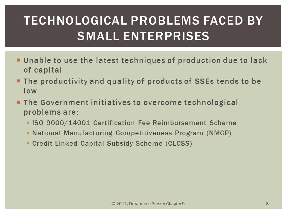  Unable to use the latest techniques of production due to lack of capital  The productivity and quality of products of SSEs tends to be low  The Government initiatives to overcome technological problems are:  ISO 9000/14001 Certification Fee Reimbursement Scheme  National Manufacturing Competitiveness Program (NMCP)  Credit Linked Capital Subsidy Scheme (CLCSS) TECHNOLOGICAL PROBLEMS FACED BY SMALL ENTERPRISES © 2011, Dreamtech Press :: Chapter 9 8