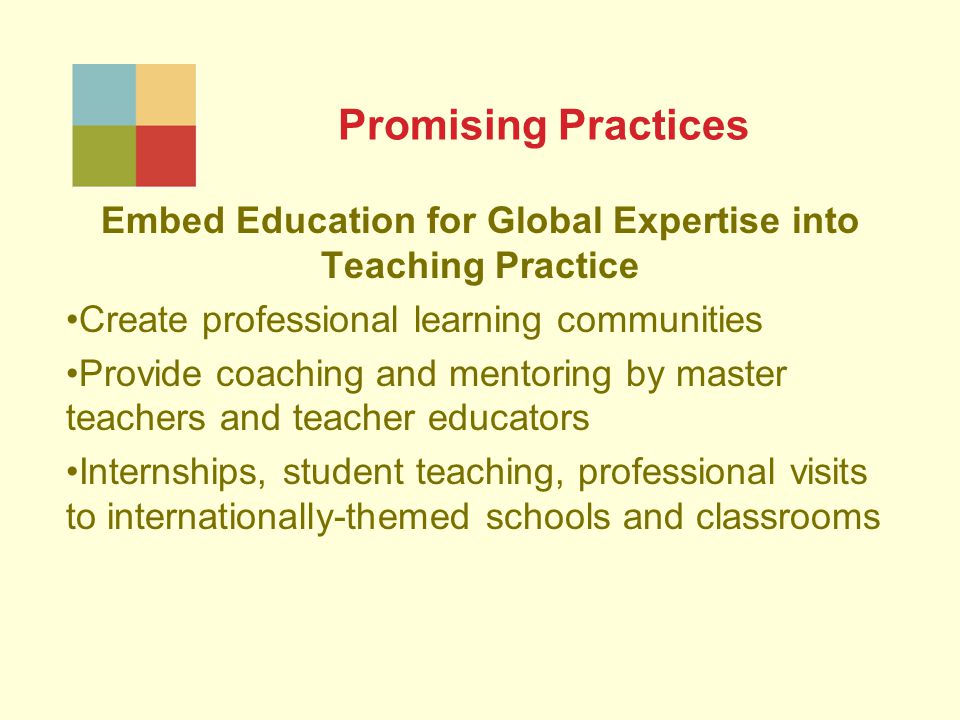 Promising Practices Embed Education for Global Expertise into Teaching Practice Create professional learning communities Provide coaching and mentoring by master teachers and teacher educators Internships, student teaching, professional visits to internationally-themed schools and classrooms