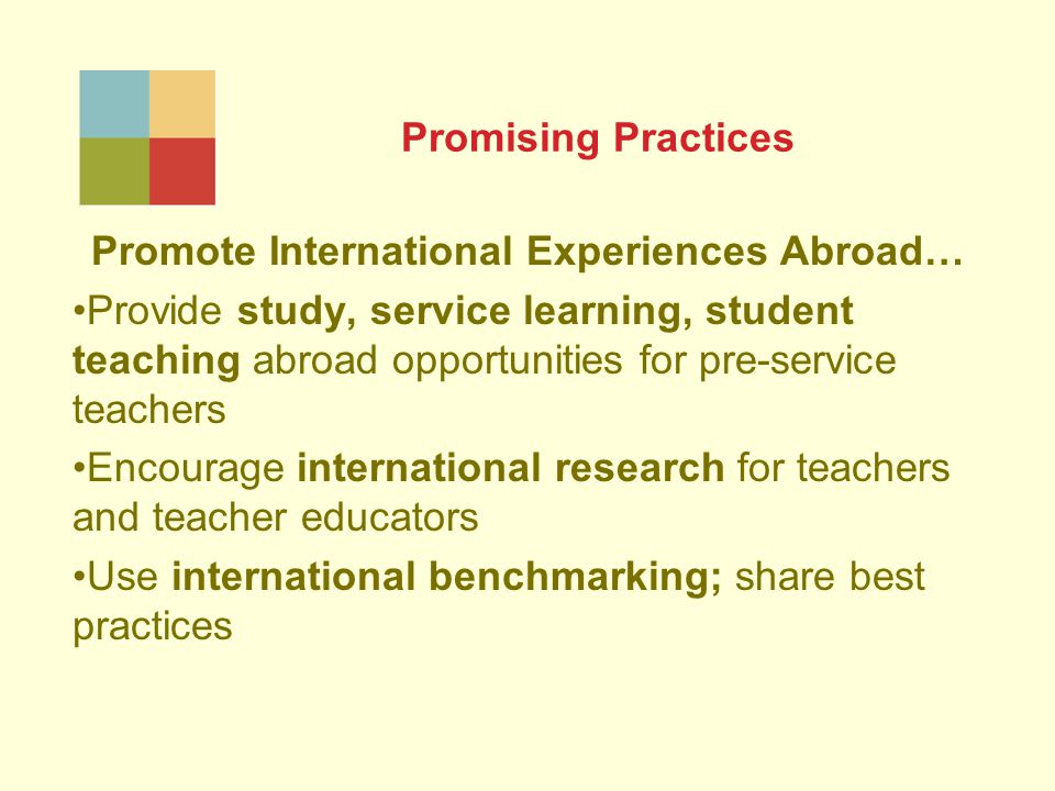 Promising Practices Promote International Experiences Abroad… Provide study, service learning, student teaching abroad opportunities for pre-service teachers Encourage international research for teachers and teacher educators Use international benchmarking; share best practices