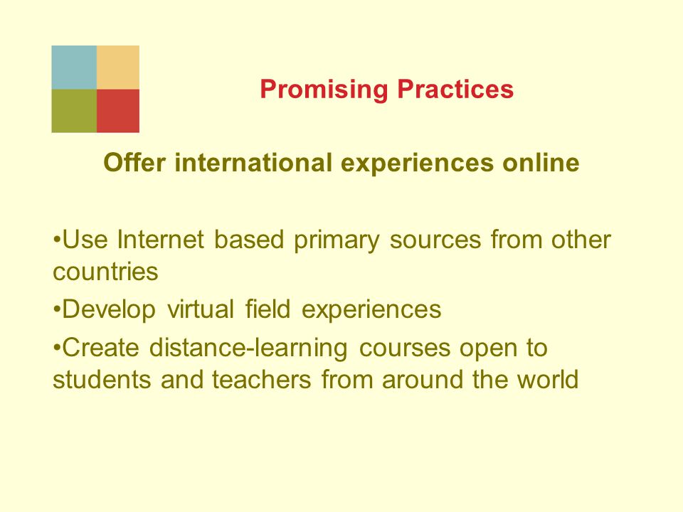 Promising Practices Offer international experiences online Use Internet based primary sources from other countries Develop virtual field experiences Create distance-learning courses open to students and teachers from around the world