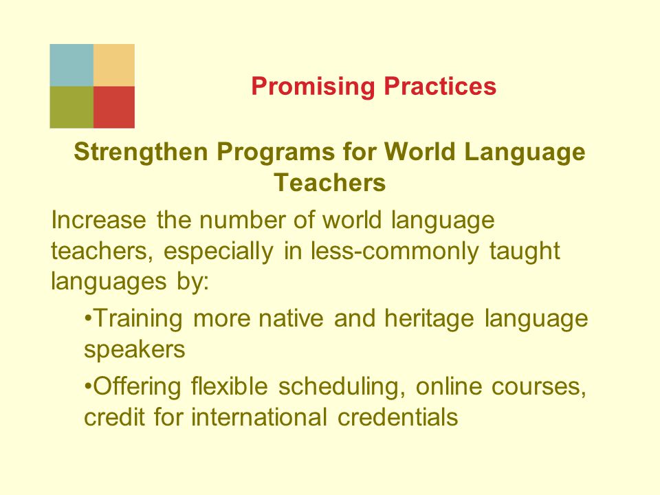 Promising Practices Strengthen Programs for World Language Teachers Increase the number of world language teachers, especially in less-commonly taught languages by: Training more native and heritage language speakers Offering flexible scheduling, online courses, credit for international credentials