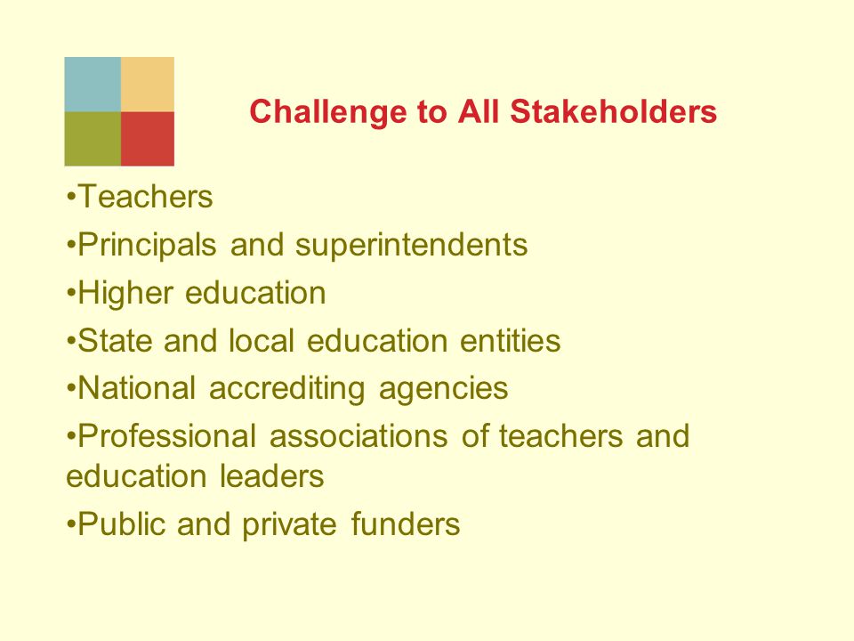 Challenge to All Stakeholders Teachers Principals and superintendents Higher education State and local education entities National accrediting agencies Professional associations of teachers and education leaders Public and private funders