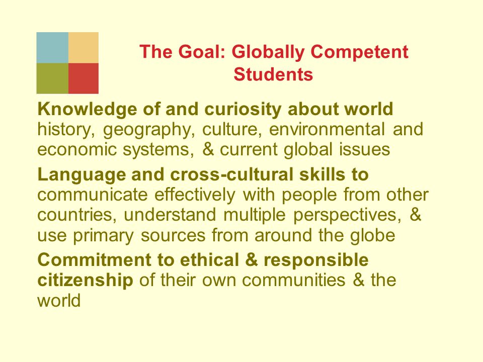The Goal: Globally Competent Students Knowledge of and curiosity about world history, geography, culture, environmental and economic systems, & current global issues Language and cross-cultural skills to communicate effectively with people from other countries, understand multiple perspectives, & use primary sources from around the globe Commitment to ethical & responsible citizenship of their own communities & the world