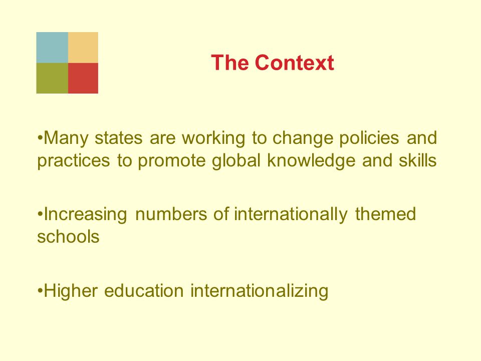 The Context Many states are working to change policies and practices to promote global knowledge and skills Increasing numbers of internationally themed schools Higher education internationalizing