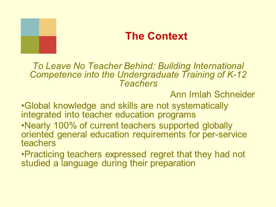 The Context To Leave No Teacher Behind: Building International Competence into the Undergraduate Training of K-12 Teachers Ann Imlah Schneider Global knowledge and skills are not systematically integrated into teacher education programs Nearly 100% of current teachers supported globally oriented general education requirements for per-service teachers Practicing teachers expressed regret that they had not studied a language during their preparation