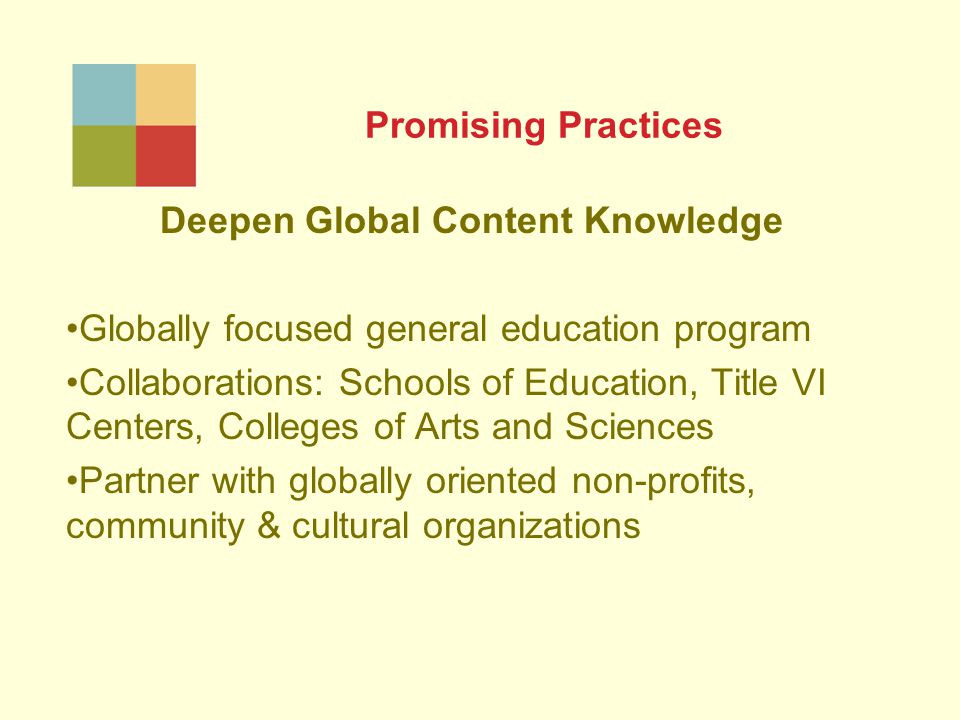 Promising Practices Deepen Global Content Knowledge Globally focused general education program Collaborations: Schools of Education, Title VI Centers, Colleges of Arts and Sciences Partner with globally oriented non-profits, community & cultural organizations
