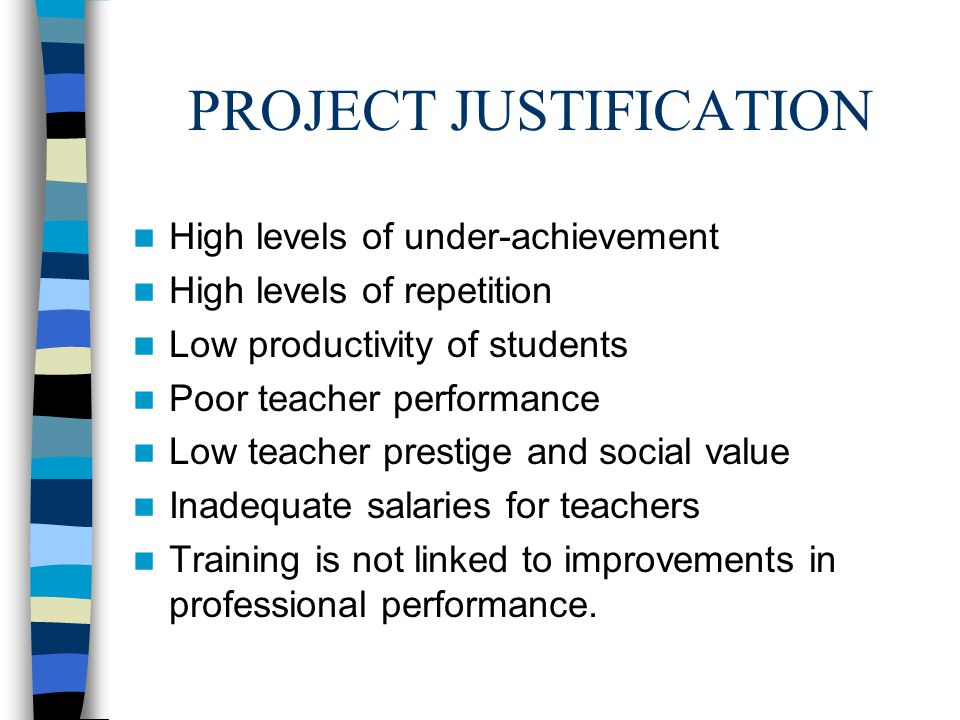 PROJECT JUSTIFICATION High levels of under-achievement High levels of repetition Low productivity of students Poor teacher performance Low teacher prestige and social value Inadequate salaries for teachers Training is not linked to improvements in professional performance.