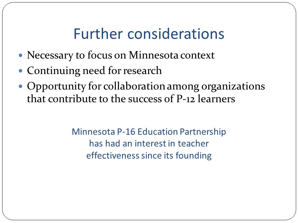 Further considerations Necessary to focus on Minnesota context Continuing need for research Opportunity for collaboration among organizations that contribute to the success of P-12 learners Minnesota P-16 Education Partnership has had an interest in teacher effectiveness since its founding