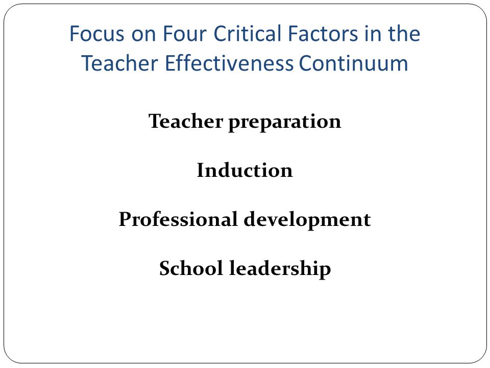Focus on Four Critical Factors in the Teacher Effectiveness Continuum Teacher preparation Induction Professional development School leadership