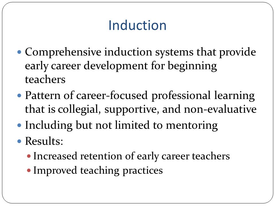 Induction Comprehensive induction systems that provide early career development for beginning teachers Pattern of career-focused professional learning that is collegial, supportive, and non-evaluative Including but not limited to mentoring Results: Increased retention of early career teachers Improved teaching practices