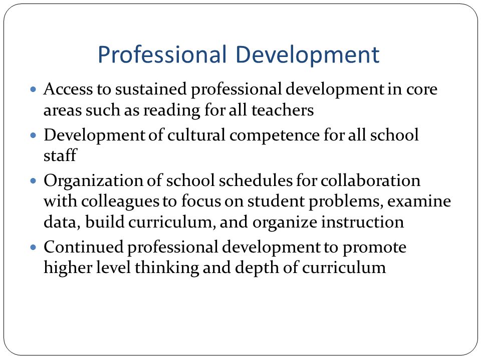 Professional Development Access to sustained professional development in core areas such as reading for all teachers Development of cultural competence for all school staff Organization of school schedules for collaboration with colleagues to focus on student problems, examine data, build curriculum, and organize instruction Continued professional development to promote higher level thinking and depth of curriculum
