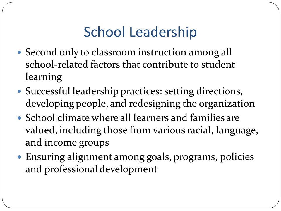 School Leadership Second only to classroom instruction among all school-related factors that contribute to student learning Successful leadership practices: setting directions, developing people, and redesigning the organization School climate where all learners and families are valued, including those from various racial, language, and income groups Ensuring alignment among goals, programs, policies and professional development