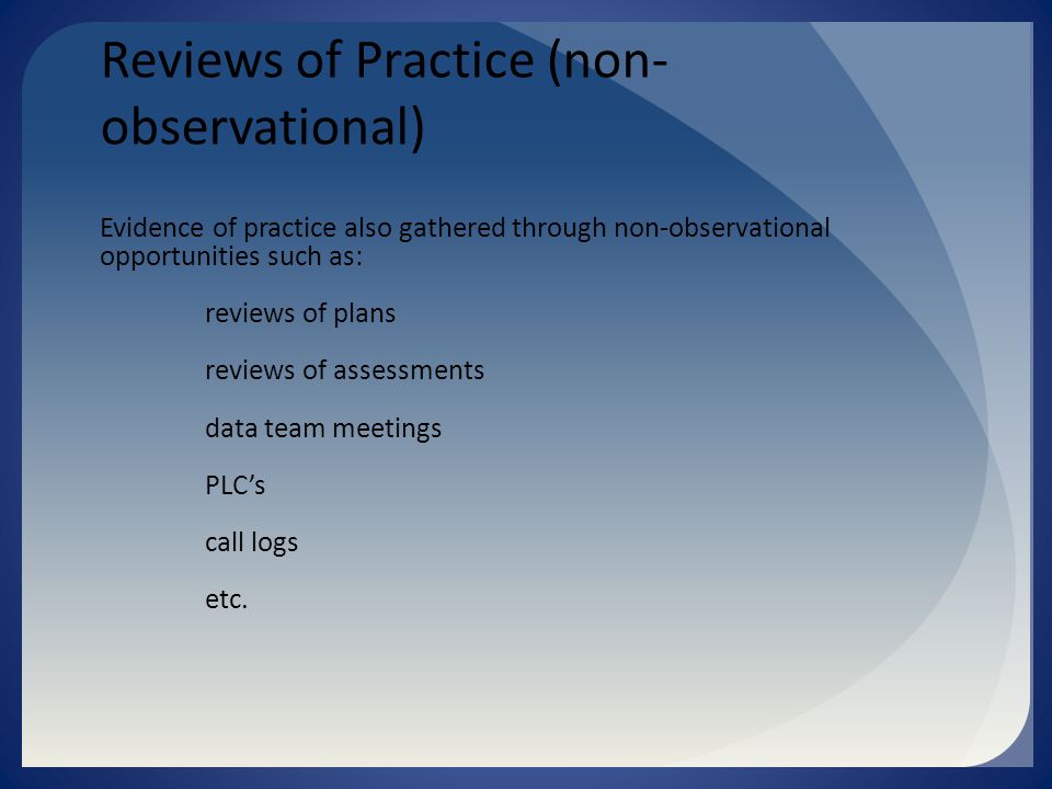 Reviews of Practice (non- observational) Evidence of practice also gathered through non-observational opportunities such as: reviews of plans reviews of assessments data team meetings PLC’s call logs etc.