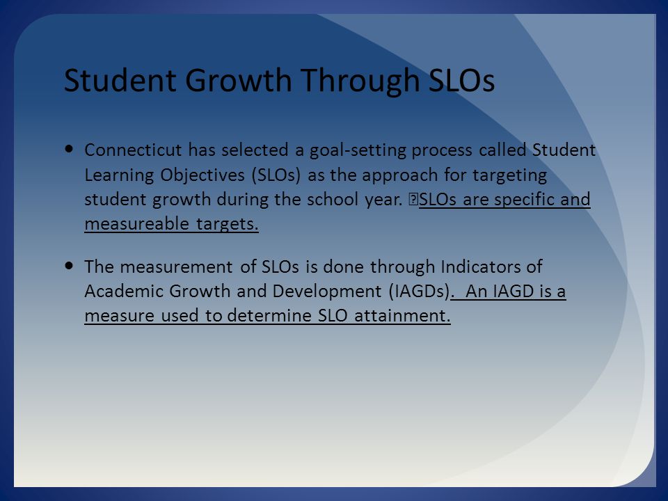 Student Growth Through SLOs Connecticut has selected a goal-setting process called Student Learning Objectives (SLOs) as the approach for targeting student growth during the school year.