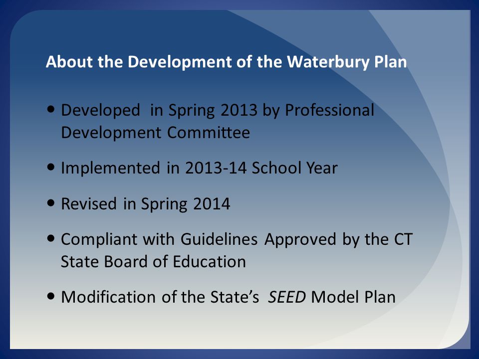 About the Development of the Waterbury Plan Developed in Spring 2013 by Professional Development Committee Implemented in School Year Revised in Spring 2014 Compliant with Guidelines Approved by the CT State Board of Education Modification of the State’s SEED Model Plan