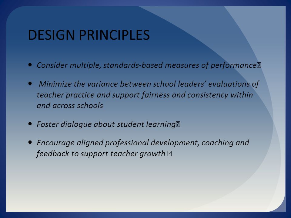 DESIGN PRINCIPLES Consider multiple, standards-based measures of performance Minimize the variance between school leaders’ evaluations of teacher practice and support fairness and consistency within and across schools Foster dialogue about student learning Encourage aligned professional development, coaching and feedback to support teacher growth