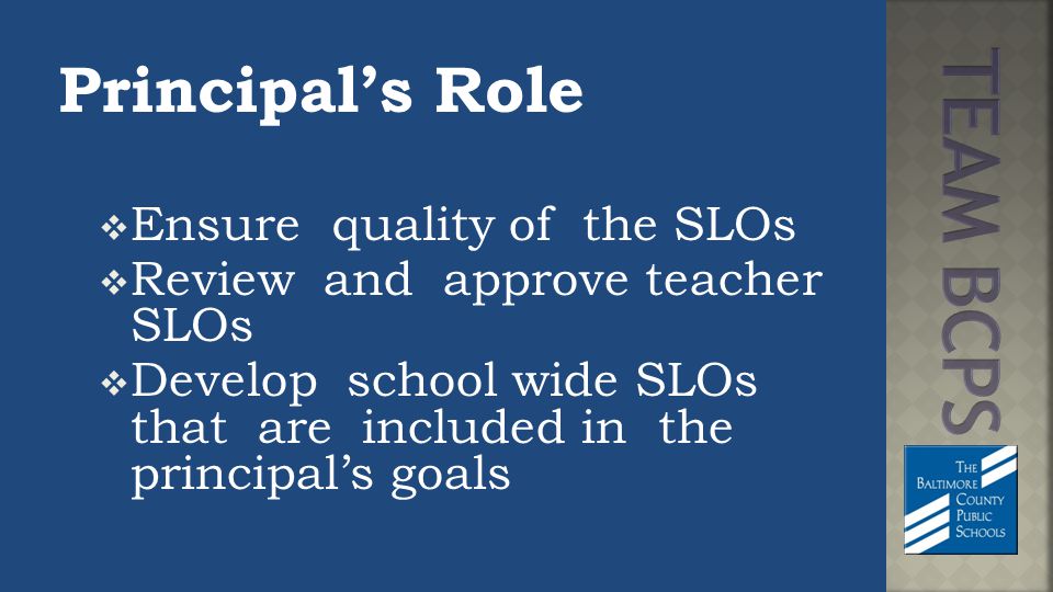 Principal’s Role  Ensure quality of the SLOs  Review and approve teacher SLOs  Develop school wide SLOs that are included in the principal’s goals