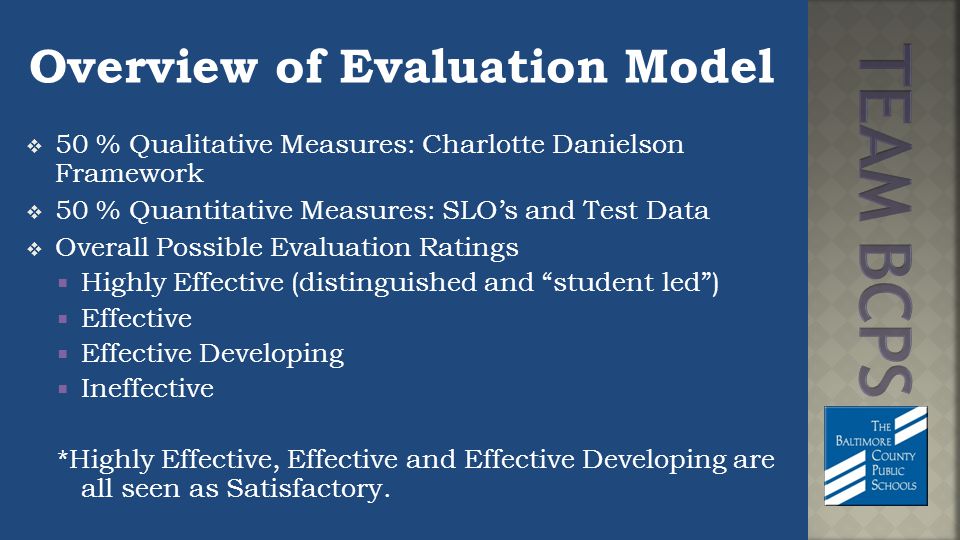 Overview of Evaluation Model  50 % Qualitative Measures: Charlotte Danielson Framework  50 % Quantitative Measures: SLO’s and Test Data  Overall Possible Evaluation Ratings  Highly Effective (distinguished and student led )  Effective  Effective Developing  Ineffective *Highly Effective, Effective and Effective Developing are all seen as Satisfactory.