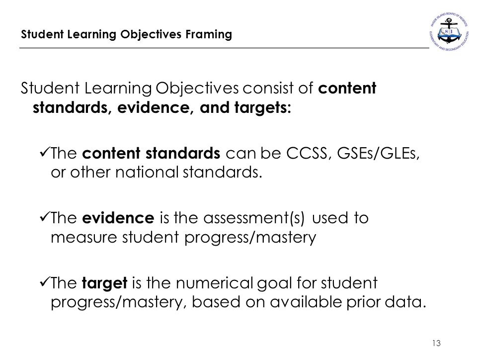 13 Student Learning Objectives Framing Student Learning Objectives consist of content standards, evidence, and targets: The content standards can be CCSS, GSEs/GLEs, or other national standards.