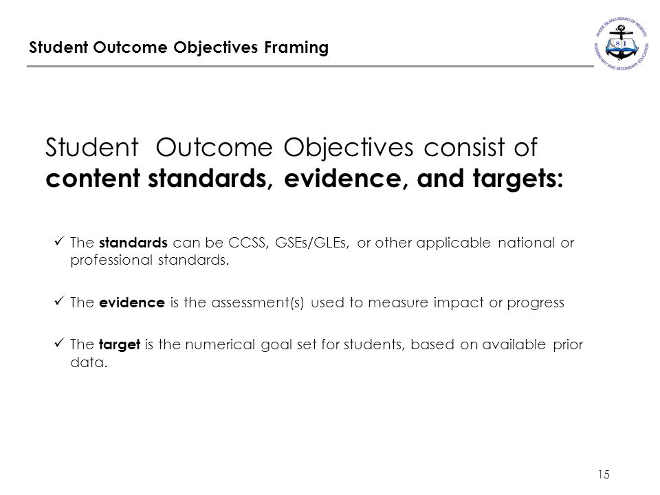 15 Student Outcome Objectives Framing Student Outcome Objectives consist of content standards, evidence, and targets: The standards can be CCSS, GSEs/GLEs, or other applicable national or professional standards.