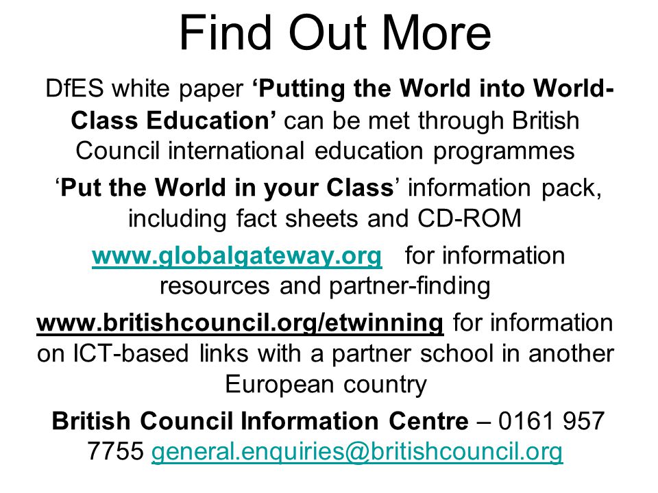 Find Out More DfES white paper ‘Putting the World into World- Class Education’ can be met through British Council international education programmes ‘Put the World in your Class’ information pack, including fact sheets and CD-ROM   for information resources and partner-findingwww.globalgateway.org   for information on ICT-based links with a partner school in another European country British Council Information Centre –