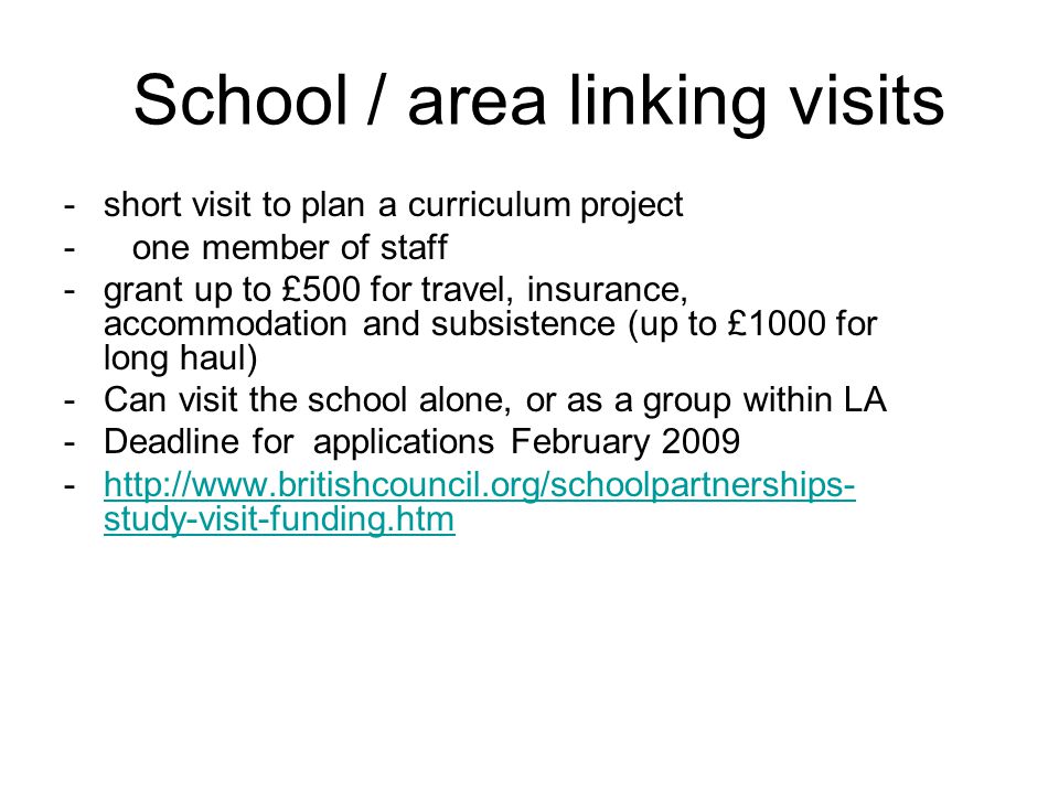 School / area linking visits -short visit to plan a curriculum project - one member of staff -grant up to £500 for travel, insurance, accommodation and subsistence (up to £1000 for long haul) -Can visit the school alone, or as a group within LA -Deadline for applications February study-visit-funding.htmhttp://  study-visit-funding.htm