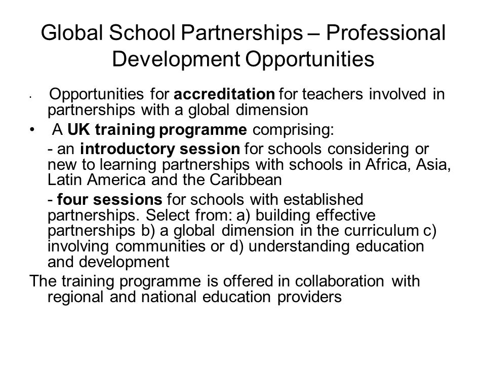Global School Partnerships – Professional Development Opportunities Opportunities for accreditation for teachers involved in partnerships with a global dimension A UK training programme comprising: - an introductory session for schools considering or new to learning partnerships with schools in Africa, Asia, Latin America and the Caribbean - four sessions for schools with established partnerships.